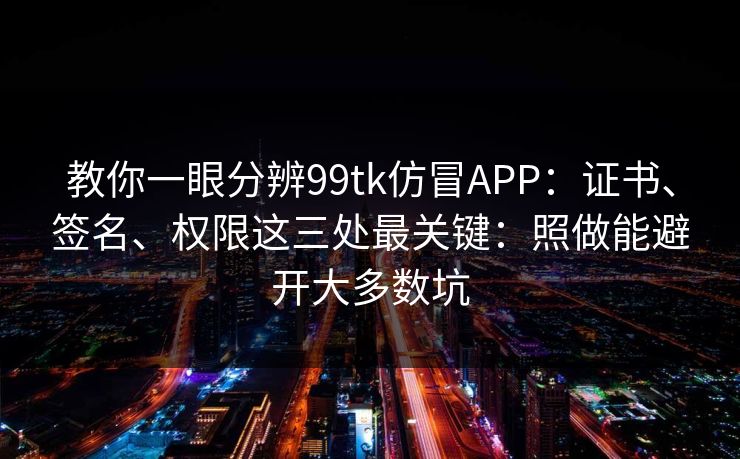 教你一眼分辨99tk仿冒APP：证书、签名、权限这三处最关键：照做能避开大多数坑