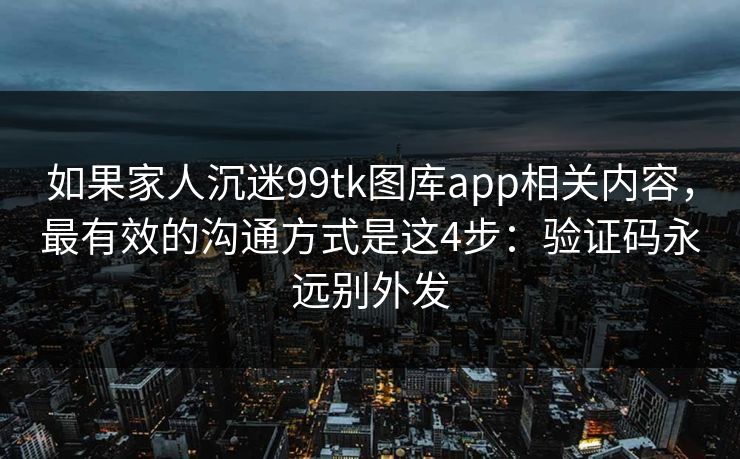如果家人沉迷99tk图库app相关内容，最有效的沟通方式是这4步：验证码永远别外发