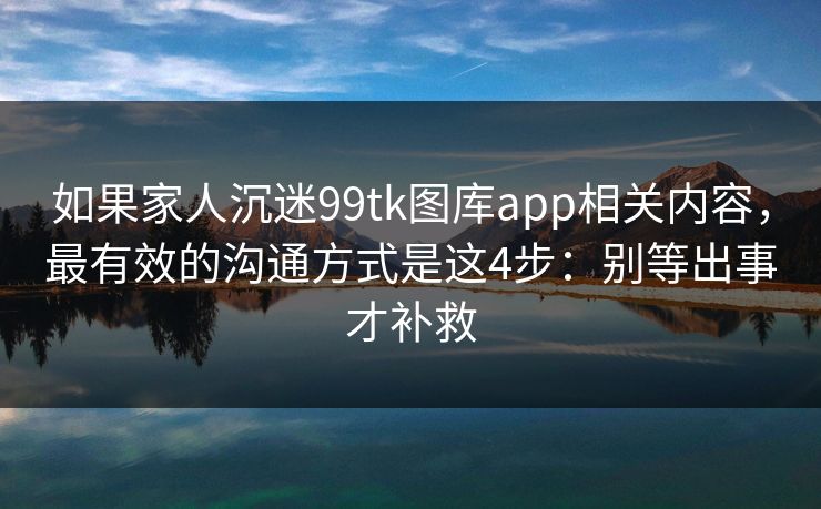 如果家人沉迷99tk图库app相关内容，最有效的沟通方式是这4步：别等出事才补救