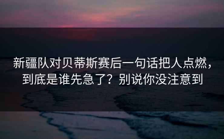 新疆队对贝蒂斯赛后一句话把人点燃，到底是谁先急了？别说你没注意到