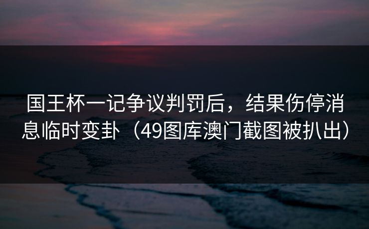 国王杯一记争议判罚后，结果伤停消息临时变卦（49图库澳门截图被扒出）