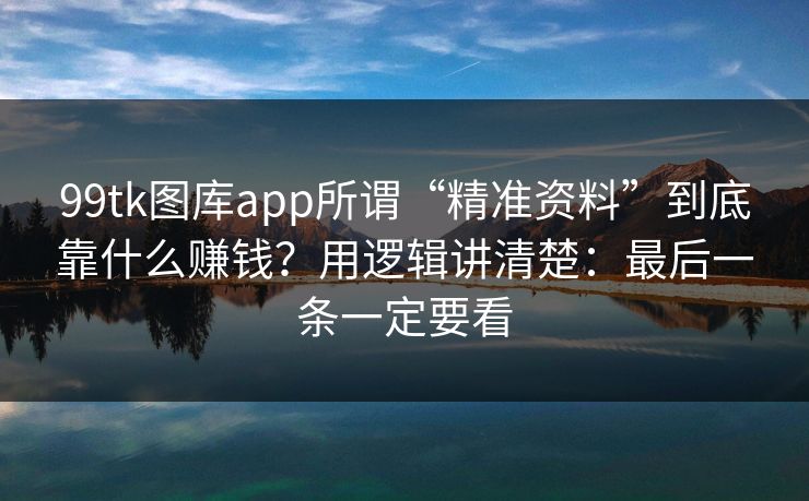 99tk图库app所谓“精准资料”到底靠什么赚钱？用逻辑讲清楚：最后一条一定要看