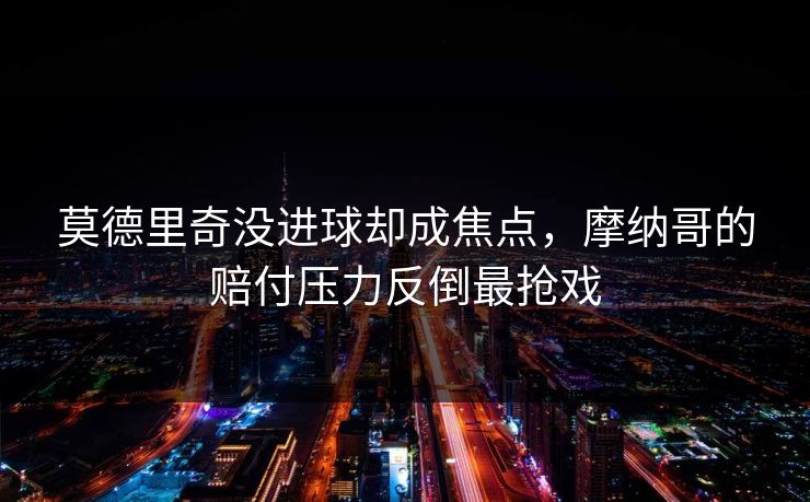 莫德里奇没进球却成焦点，摩纳哥的赔付压力反倒最抢戏