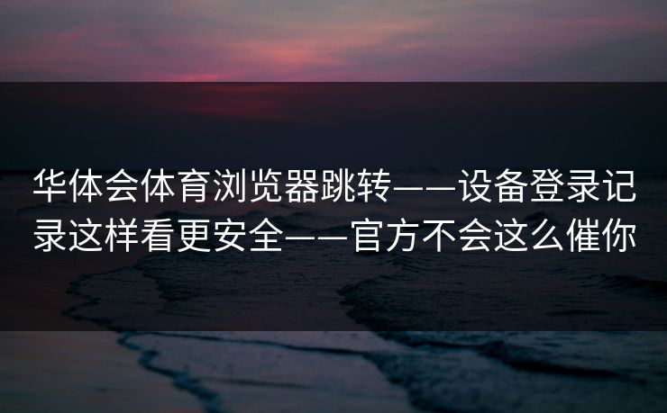 华体会体育浏览器跳转——设备登录记录这样看更安全——官方不会这么催你