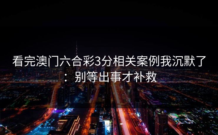 看完澳门六合彩3分相关案例我沉默了：别等出事才补救