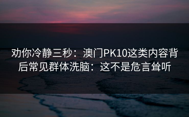 劝你冷静三秒：澳门PK10这类内容背后常见群体洗脑：这不是危言耸听