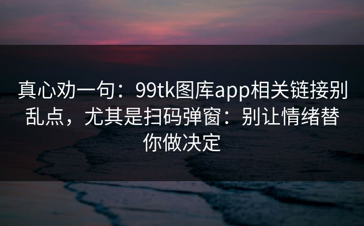 真心劝一句：99tk图库app相关链接别乱点，尤其是扫码弹窗：别让情绪替你做决定