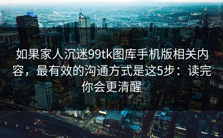 如果家人沉迷99tk图库手机版相关内容，最有效的沟通方式是这5步：读完你会更清醒