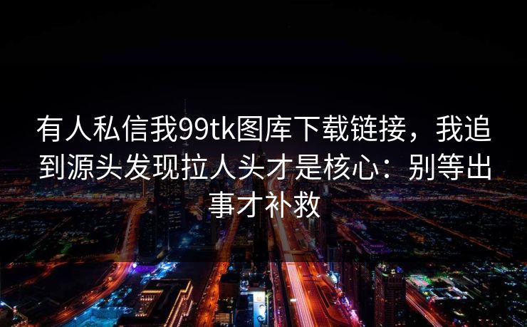 有人私信我99tk图库下载链接，我追到源头发现拉人头才是核心：别等出事才补救
