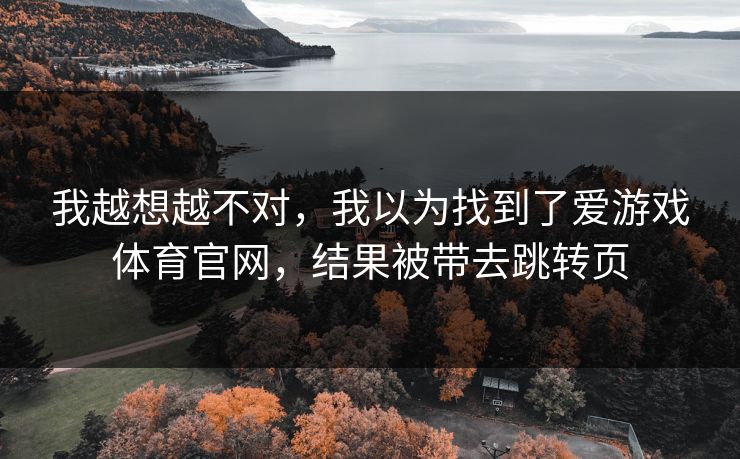 我越想越不对,我以为找到了爱游戏体育官网,结果被带去跳转页