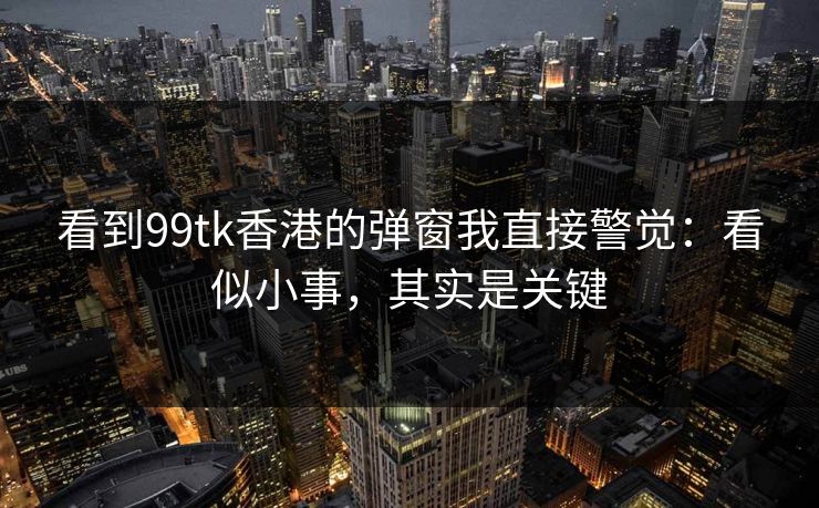 看到99tk香港的弹窗我直接警觉:看似小事,其实是关键